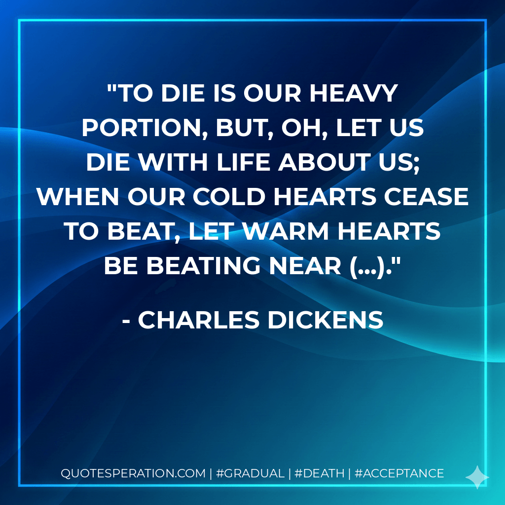To die is our heavy portion, but, oh, let us die with life about us; when our cold hearts cease to beat, let warm hearts be beating near (...). - Charles Dickens