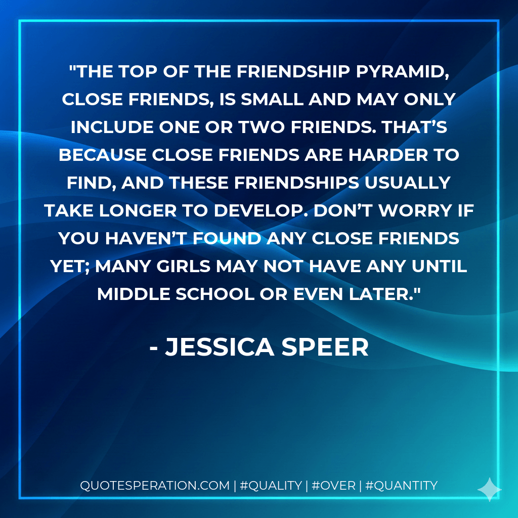 The top of the Friendship Pyramid, Close Friends, is small and may only include one or two friends. That’s because close friends are harder to find, and these friendships usually take longer to develop. Don’t worry if you haven’t found any close friends yet; many girls may not have any until middle school or even later. - Jessica Speer
