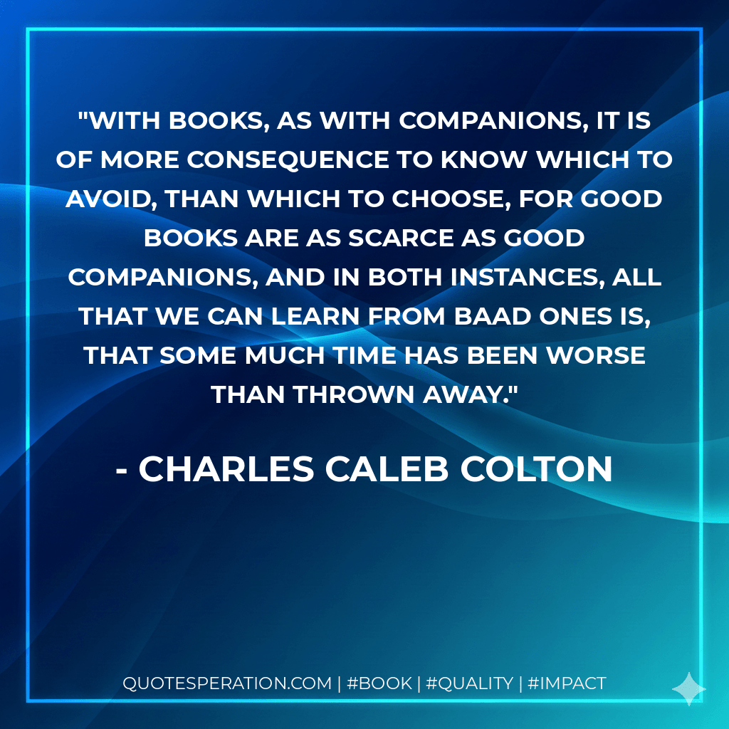 With books, as with companions, it is of more consequence to know which to avoid, than which to choose, for good books are as scarce as good companions, and in both instances, all that we can learn from baad ones is, that some much time has been worse than thrown away. - Charles Caleb Colton