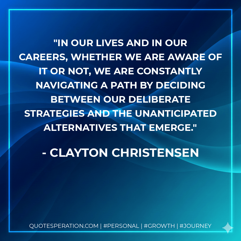 In our lives and in our careers, whether we are aware of it or not, we are constantly navigating a path by deciding between our deliberate strategies and the unanticipated alternatives that emerge. - Clayton Christensen