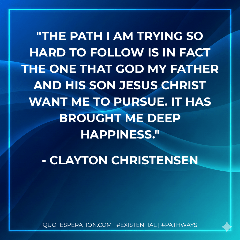 The path I am trying so hard to follow is in fact the one that God my Father and His Son Jesus Christ want me to pursue. It has brought me deep happiness. - Clayton Christensen
