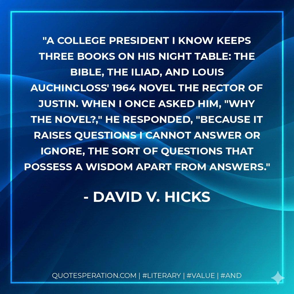 A college president I know keeps three books on his night table: the Bible, the Iliad, and Louis Auchincloss' 1964 novel The Rector of Justin. When I once asked him, "Why the novel?," he responded, "Because it raises questions I cannot answer or ignore, the sort of questions that possess a wisdom apart from answers. - David V. Hicks