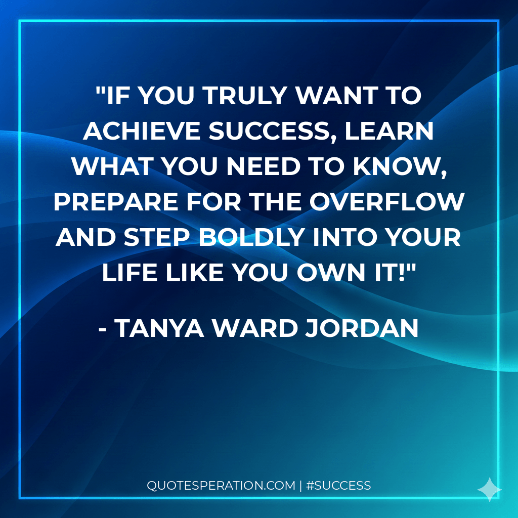 If you truly want to achieve success, learn what you need to know, prepare for the overflow and step boldly into your life like you own it!