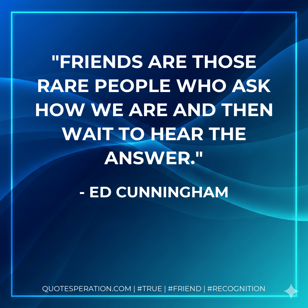 Friends are those rare people who ask how we are and then wait to hear the answer. - Ed Cunningham