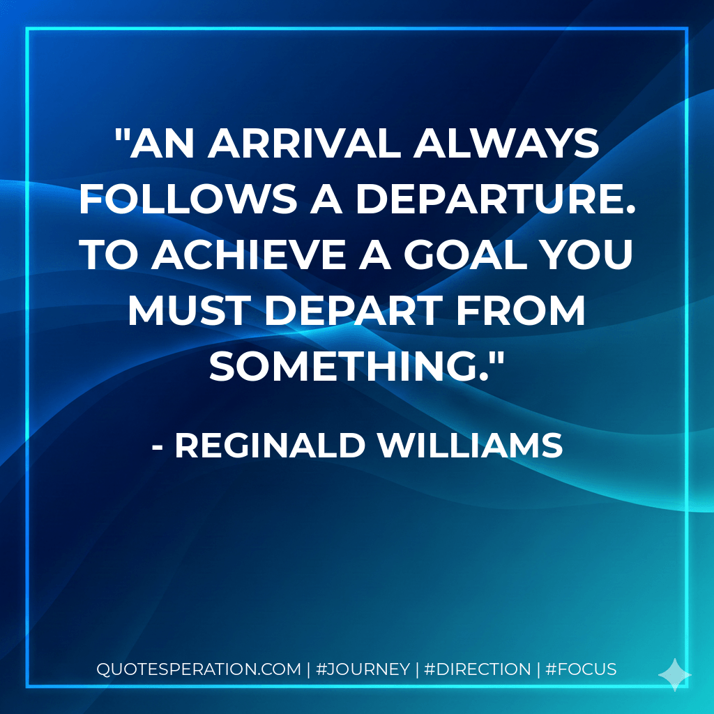 An arrival always follows a departure. To achieve a goal you must depart from something. - Reginald Williams