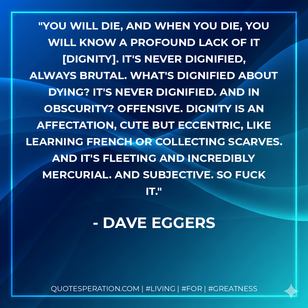 You will die, and when you die, you will know a profound lack of it dignity. It's never dignified, always brutal. What's dignified about dying? It's never dignified. And in obscurity? Offensive. Dignity is an affectation, cute but eccentric, like learning French or collecting scarves. And it's fleeting and incredibly mercurial. And subjective. So fuck it. - Dave Eggers