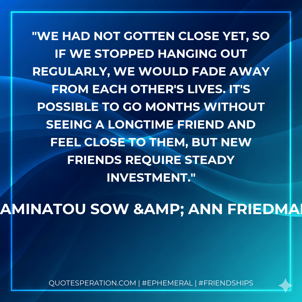 We had not gotten close yet, so if we stopped hanging out regularly, we would fade away from each other's lives. It's possible to go months without seeing a longtime friend and feel close to them, but new friends require steady investment. - Aminatou Sow & Ann Friedman