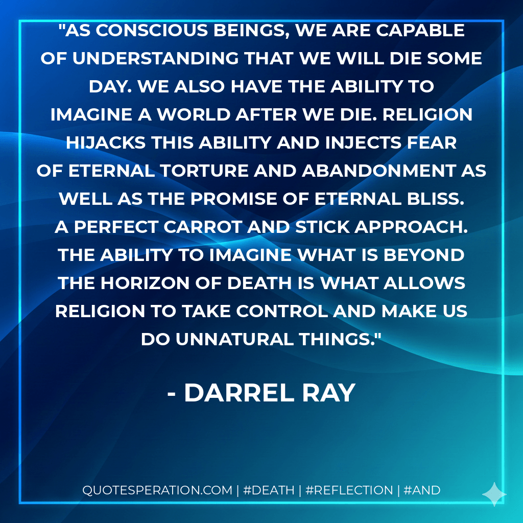 As conscious beings, we are capable of understanding that we will die some day. We also have the ability to imagine a world after we die. Religion hijacks this ability and injects fear of eternal torture and abandonment as well as the promise of eternal bliss. A perfect carrot and stick approach. The ability to imagine what is beyond the horizon of death is what allows religion to take control and make us do unnatural things. - Darrel Ray