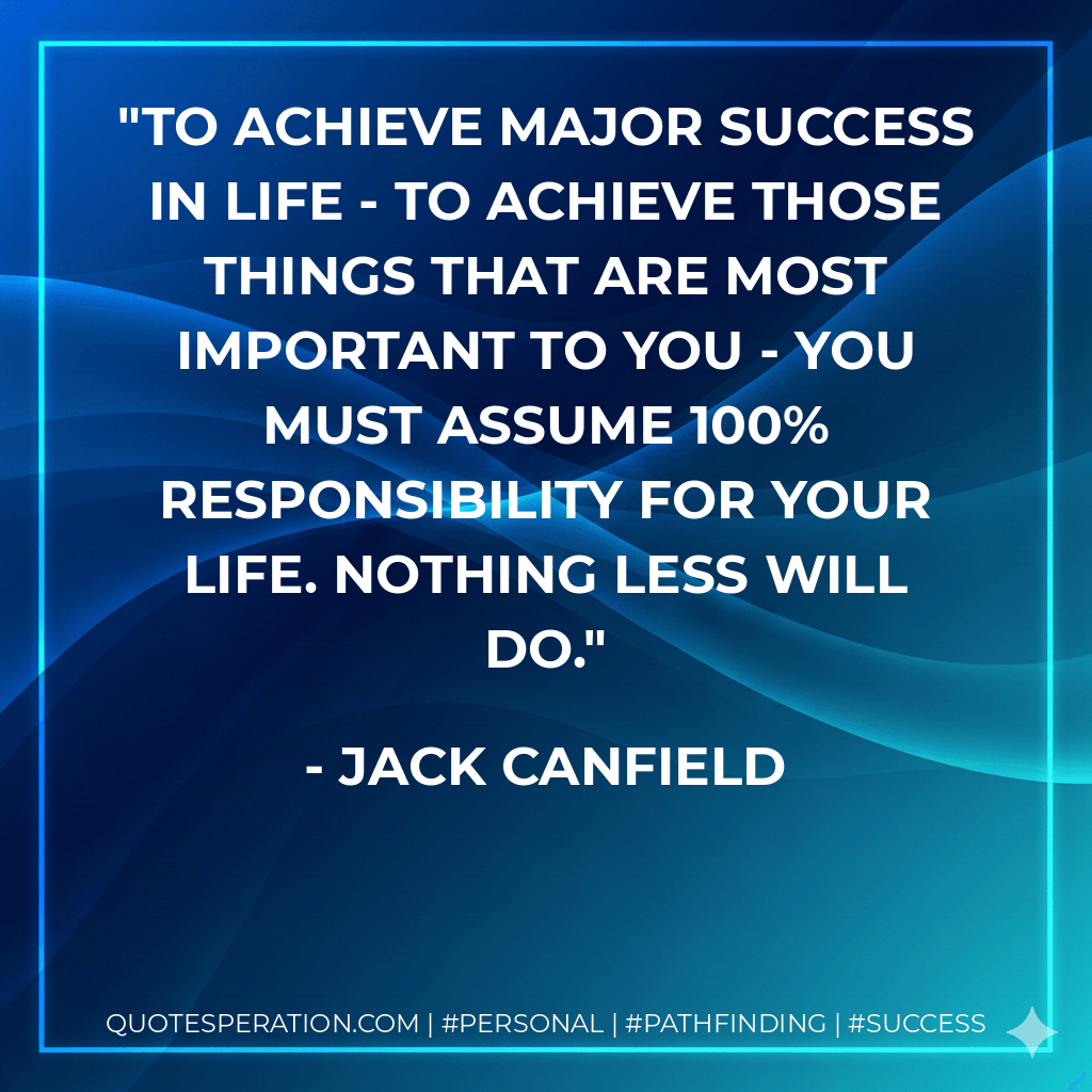 To achieve major success in life - to achieve those things that are most important to you - you must assume 100% responsibility for your life. Nothing less will do. - Jack Canfield