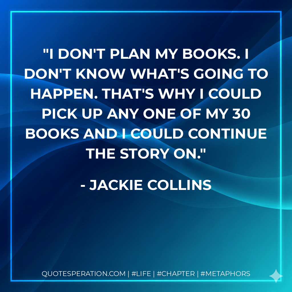 I don't plan my books. I don't know what's going to happen. That's why I could pick up any one of my 30 books and I could continue the story on. - Jackie Collins