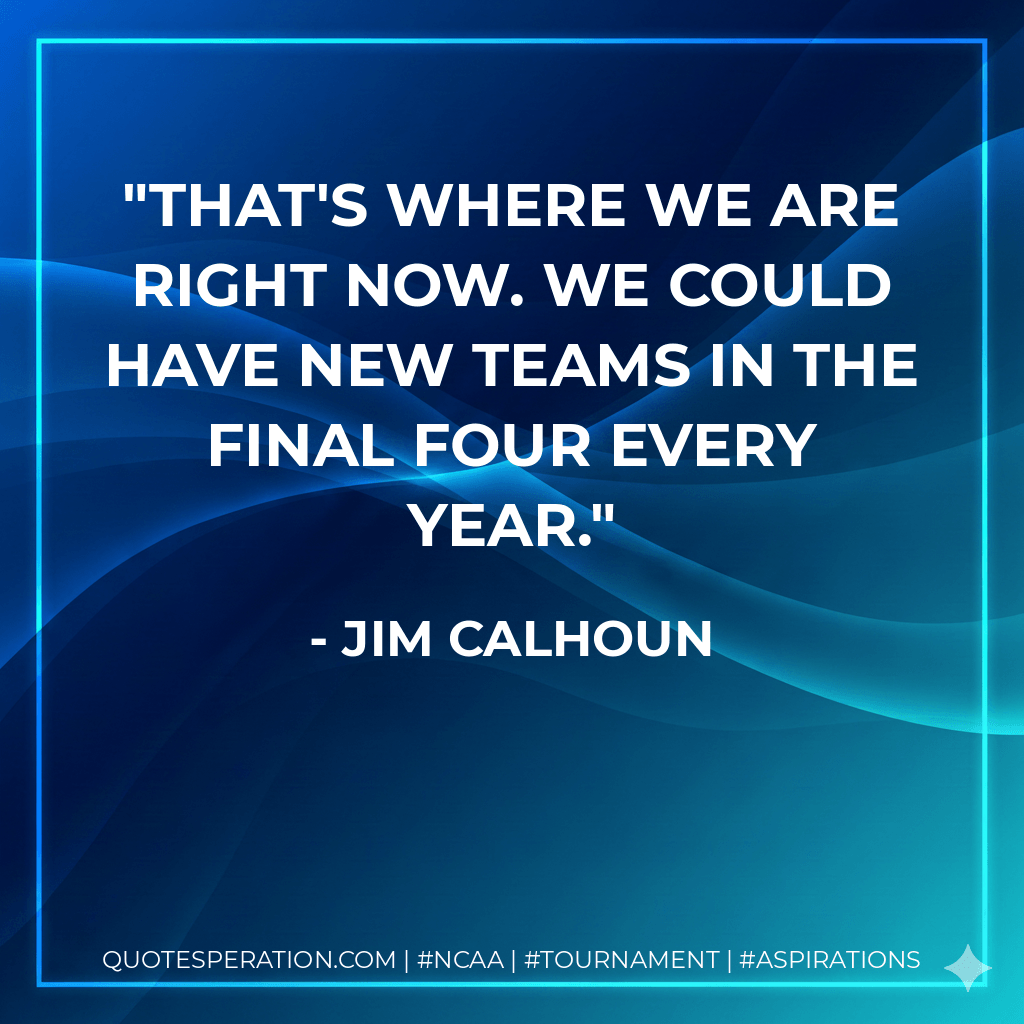 That's where we are right now. We could have new teams in the Final Four every year. - Jim Calhoun