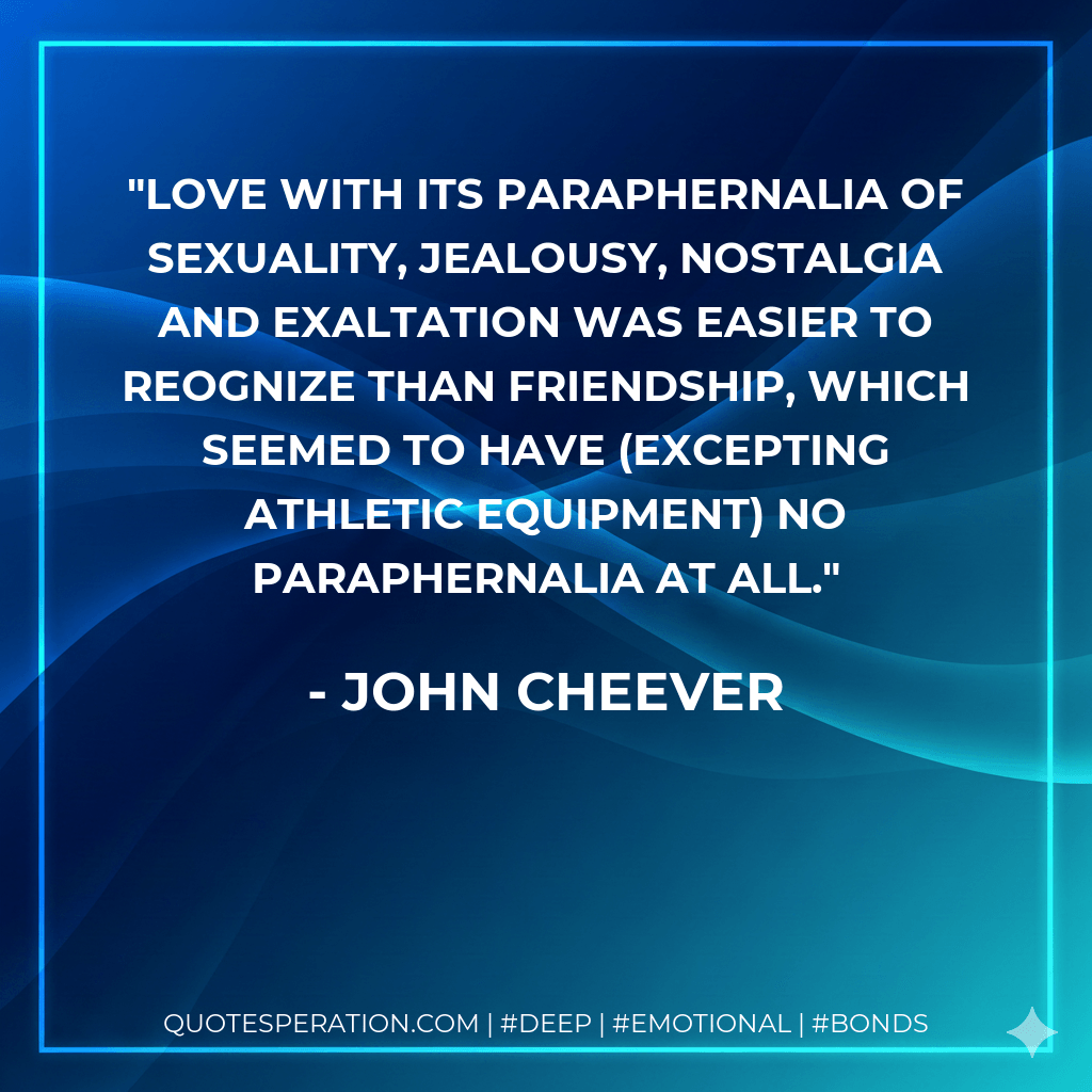 Love with its paraphernalia of sexuality, jealousy, nostalgia and exaltation was easier to reognize than friendship, which seemed to have (excepting athletic equipment) no paraphernalia at all. - John Cheever