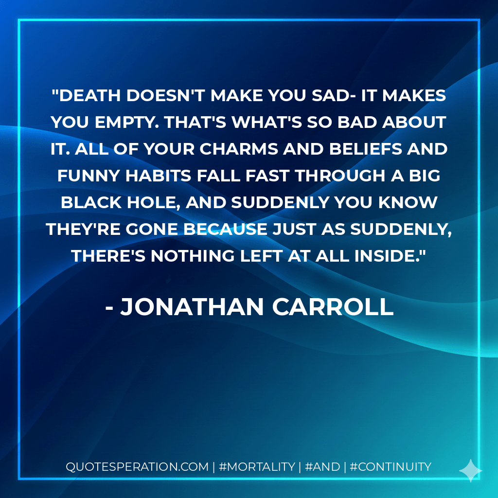 Death doesn't make you sad- it makes you empty. That's what's so bad about it. All of your charms and beliefs and funny habits fall fast through a big black hole, and suddenly you know they're gone because just as suddenly, there's nothing left at all inside. - Jonathan Carroll