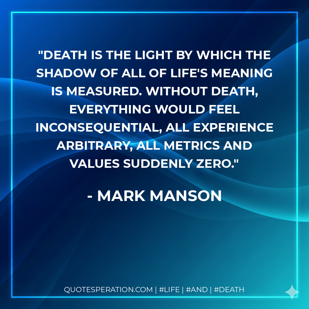 Death is the light by which the shadow of all of life's meaning is measured. Without death, everything would feel inconsequential, all experience arbitrary, all metrics and values suddenly zero. - Mark Manson