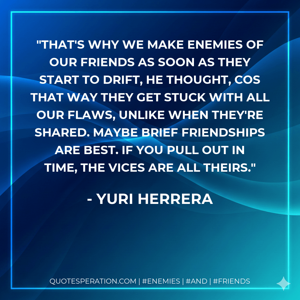 That's why we make enemies of our friends as soon as they start to drift, he thought, cos that way they get stuck with all our flaws, unlike when they're shared. Maybe brief friendships are best. If you pull out in time, the vices are all theirs. - Yuri Herrera