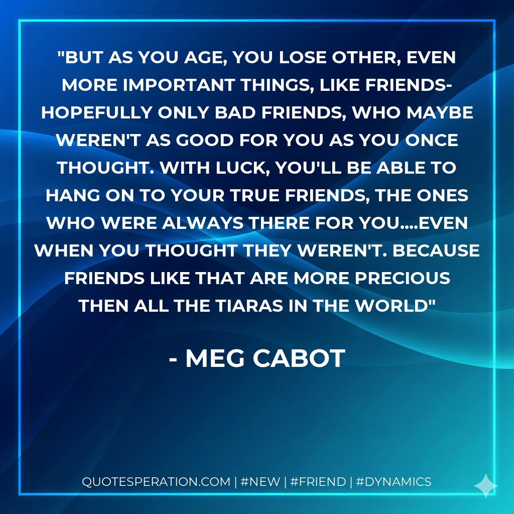 But as you age, you lose other, even more important things, like friends-hopefully only bad friends, who maybe weren't as good for you as you once thought. With luck, you'll be able to hang on to your true friends, the ones who were always there for you....even when you thought they weren't. Because friends like that are more precious then all the tiaras in the world - Meg Cabot