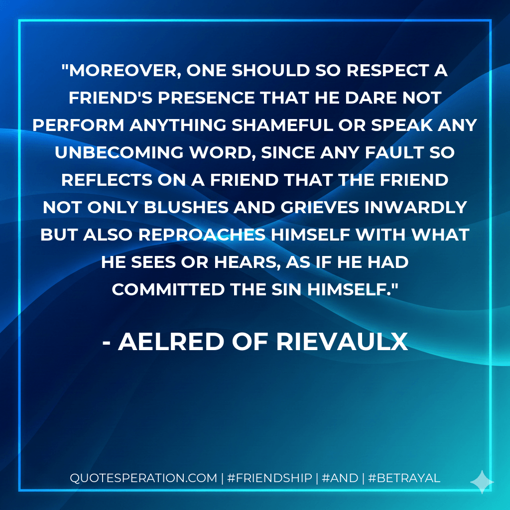 Moreover, one should so respect a friend's presence that he dare not perform anything shameful or speak any unbecoming word, since any fault so reflects on a friend that the friend not only blushes and grieves inwardly but also reproaches himself with what he sees or hears, as if he had committed the sin himself. - Aelred of Rievaulx