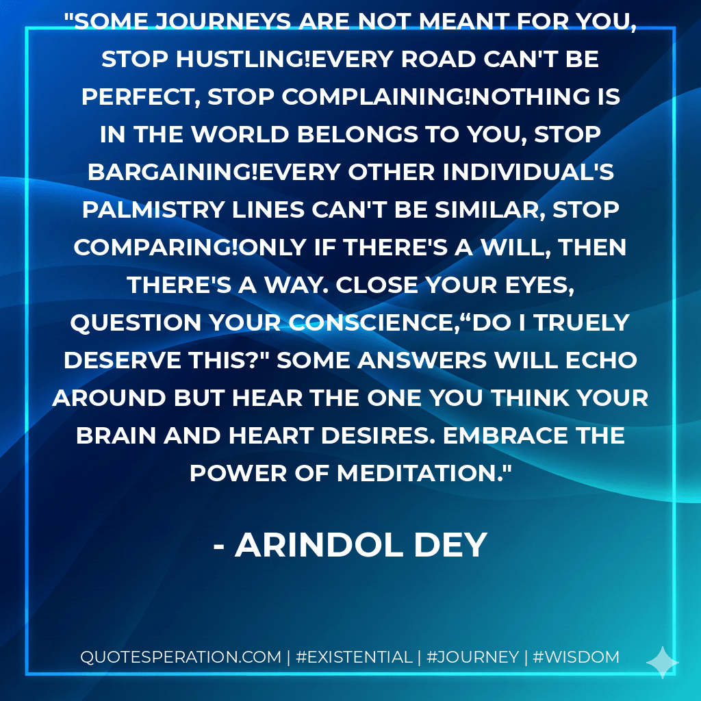 Some journeys are not meant for you, stop hustling!Every road can't be perfect, stop complaining!Nothing is in the world belongs to you, stop bargaining!Every other individual's palmistry lines can't be similar, stop comparing!Only if there's a will, then there's a way. Close your eyes, question your conscience,“Do I truely deserve this?" Some answers will echo around but hear the one you think your brain and heart desires. Embrace the power of meditation. - Arindol Dey