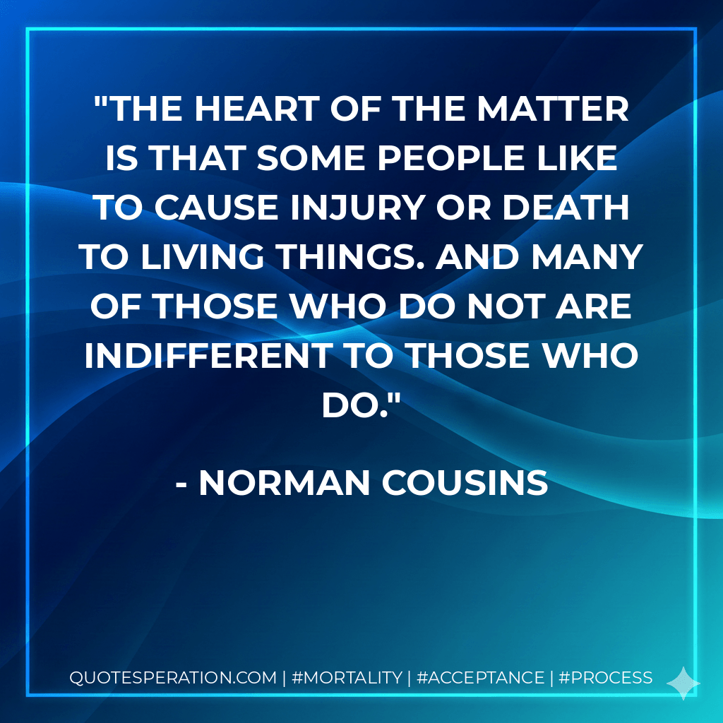 The heart of the matter is that some people like to cause injury or death to living things. And many of those who do not are indifferent to those who do. - Norman Cousins