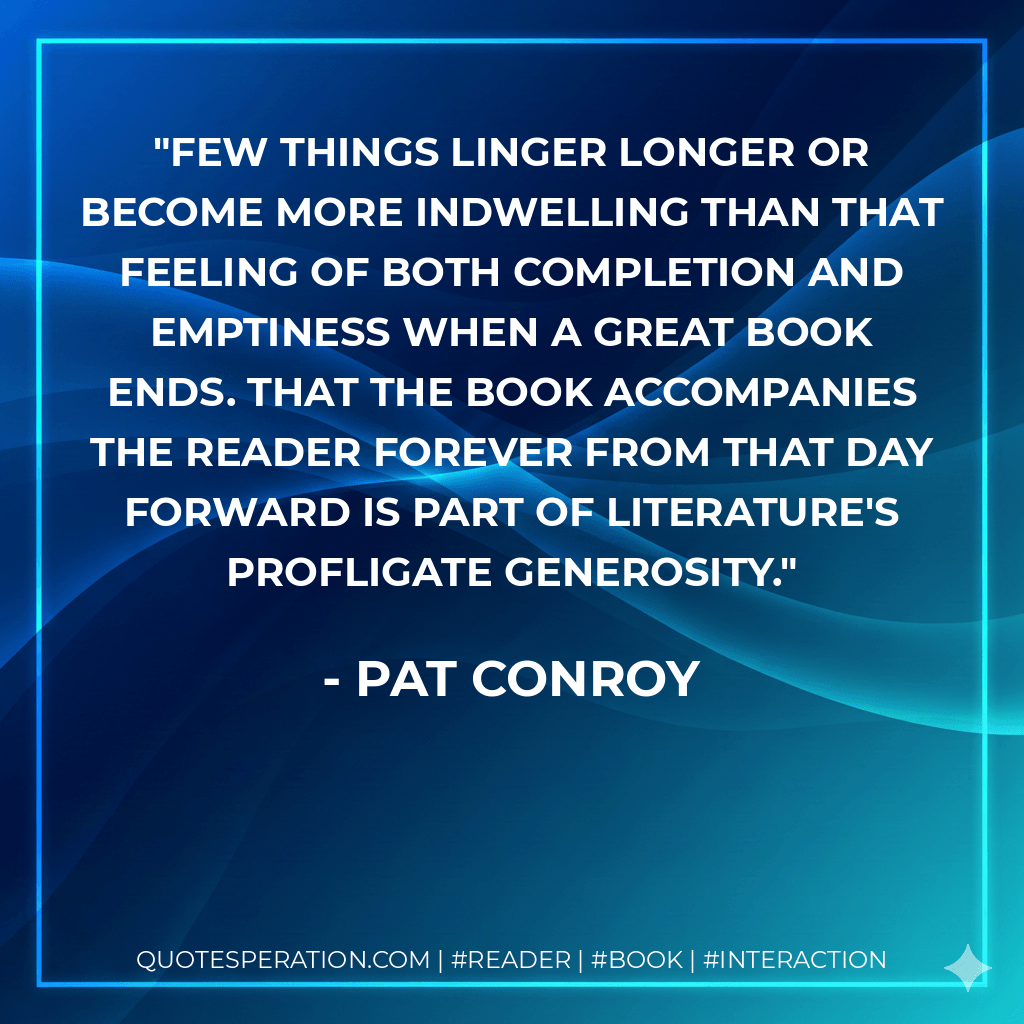 Few things linger longer or become more indwelling than that feeling of both completion and emptiness when a great book ends. That the book accompanies the reader forever from that day forward is part of literature's profligate generosity. - Pat Conroy