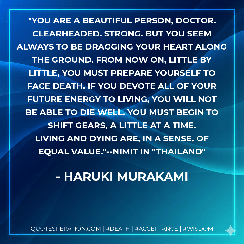 You are a beautiful person, Doctor. Clearheaded. Strong. But you seem always to be dragging your heart along the ground. From now on, little by little, you must prepare yourself to face death. If you devote all of your future energy to living, you will not be able to die well. You must begin to shift gears, a little at a time. Living and dying are, in a sense, of equal value."--Nimit in "Thailand - Haruki Murakami