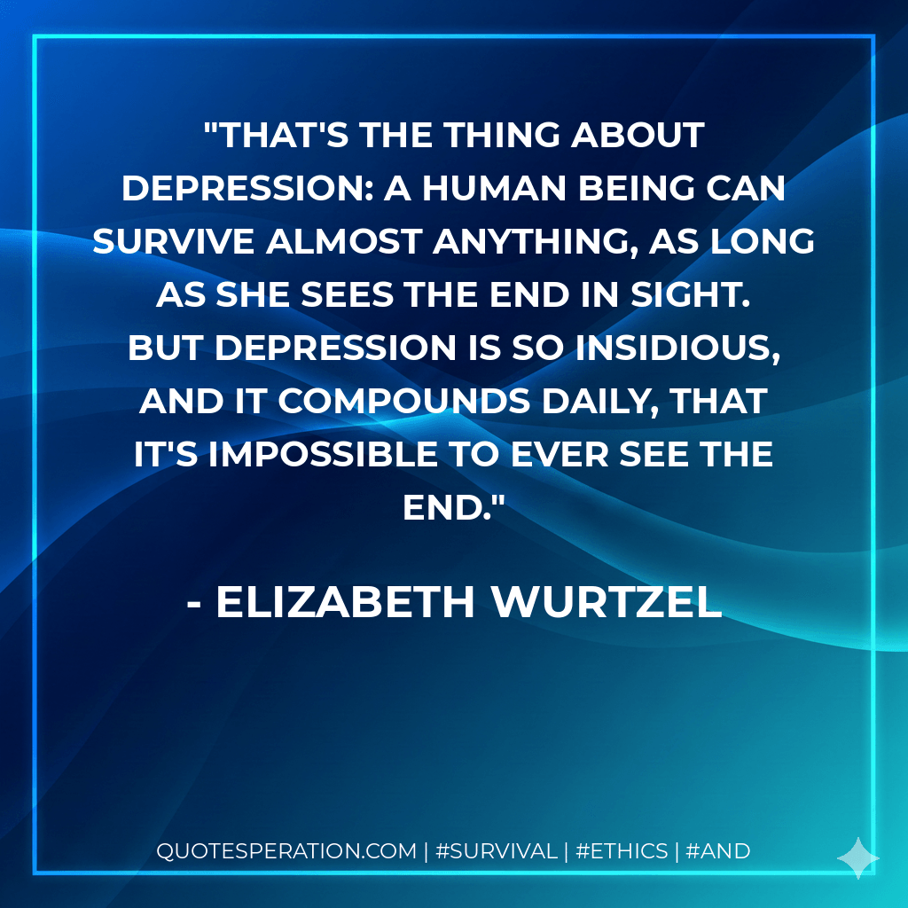 That's the thing about depression: A human being can survive almost anything, as long as she sees the end in sight. But depression is so insidious, and it compounds daily, that it's impossible to ever see the end. - Elizabeth Wurtzel