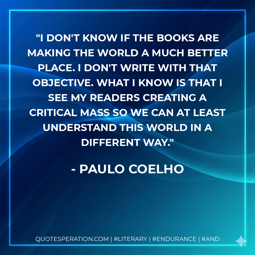 I don't know if the books are making the world a much better place. I don't write with that objective. What I know is that I see my readers creating a critical mass so we can at least understand this world in a different way. - Paulo Coelho
