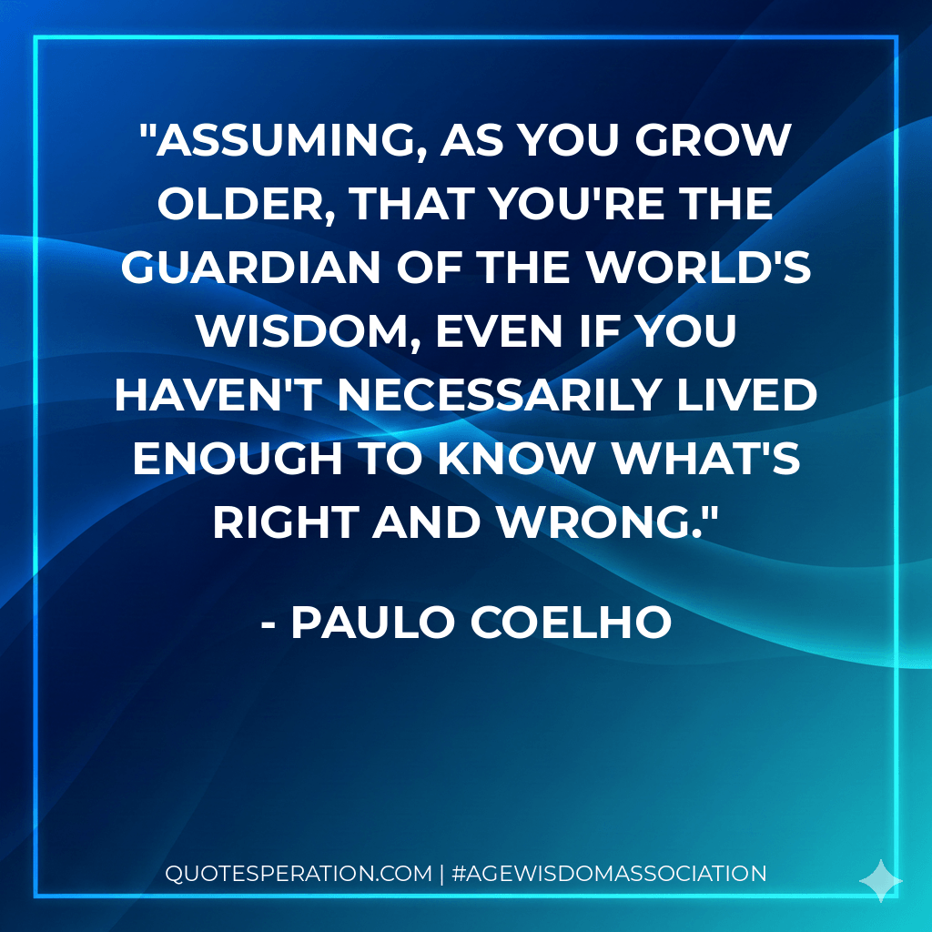 Assuming, as you grow older, that you're the guardian of the world's wisdom, even if you haven't necessarily lived enough to know what's right and wrong. - Paulo Coelho