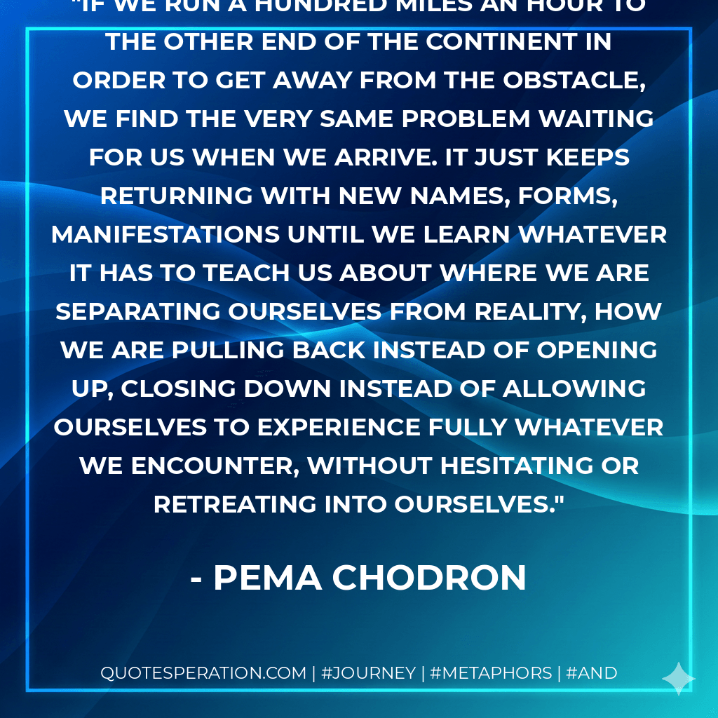 If we run a hundred miles an hour to the other end of the continent in order to get away from the obstacle, we find the very same problem waiting for us when we arrive. It just keeps returning with new names, forms, manifestations until we learn whatever it has to teach us about where we are separating ourselves from reality, how we are pulling back instead of opening up, closing down instead of allowing ourselves to experience fully whatever we encounter, without hesitating or retreating into ourselves. - Pema Chodron