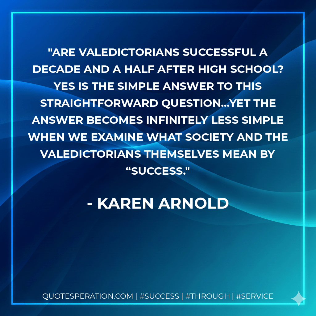 Are valedictorians successful a decade and a half after high school? Yes is the simple answer to this straightforward question…Yet the answer becomes infinitely less simple when we examine what society and the valedictorians themselves mean by “success. - Karen Arnold