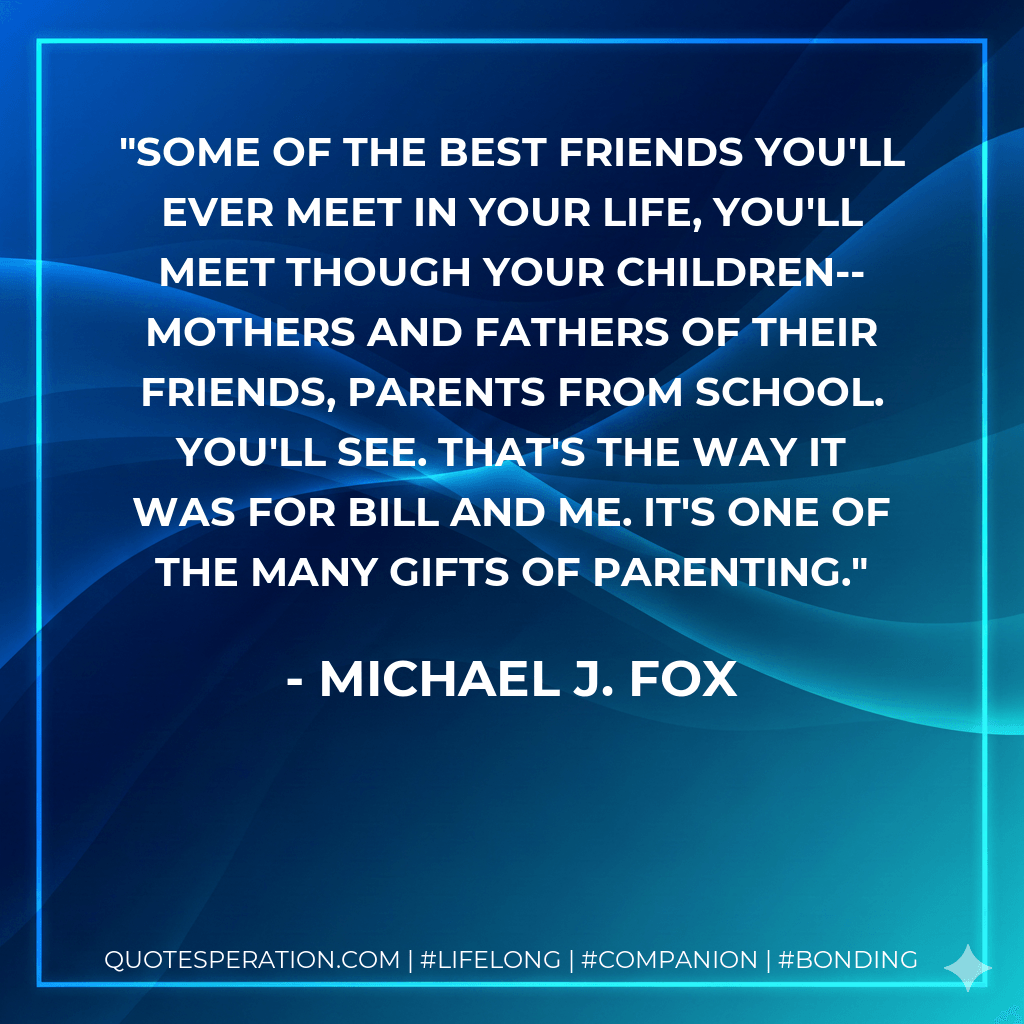 Some of the best friends you'll ever meet in your life, you'll meet though your children--mothers and fathers of their friends, parents from school. You'll see. That's the way it was for Bill and me. It's one of the many gifts of parenting. - Michael J. Fox