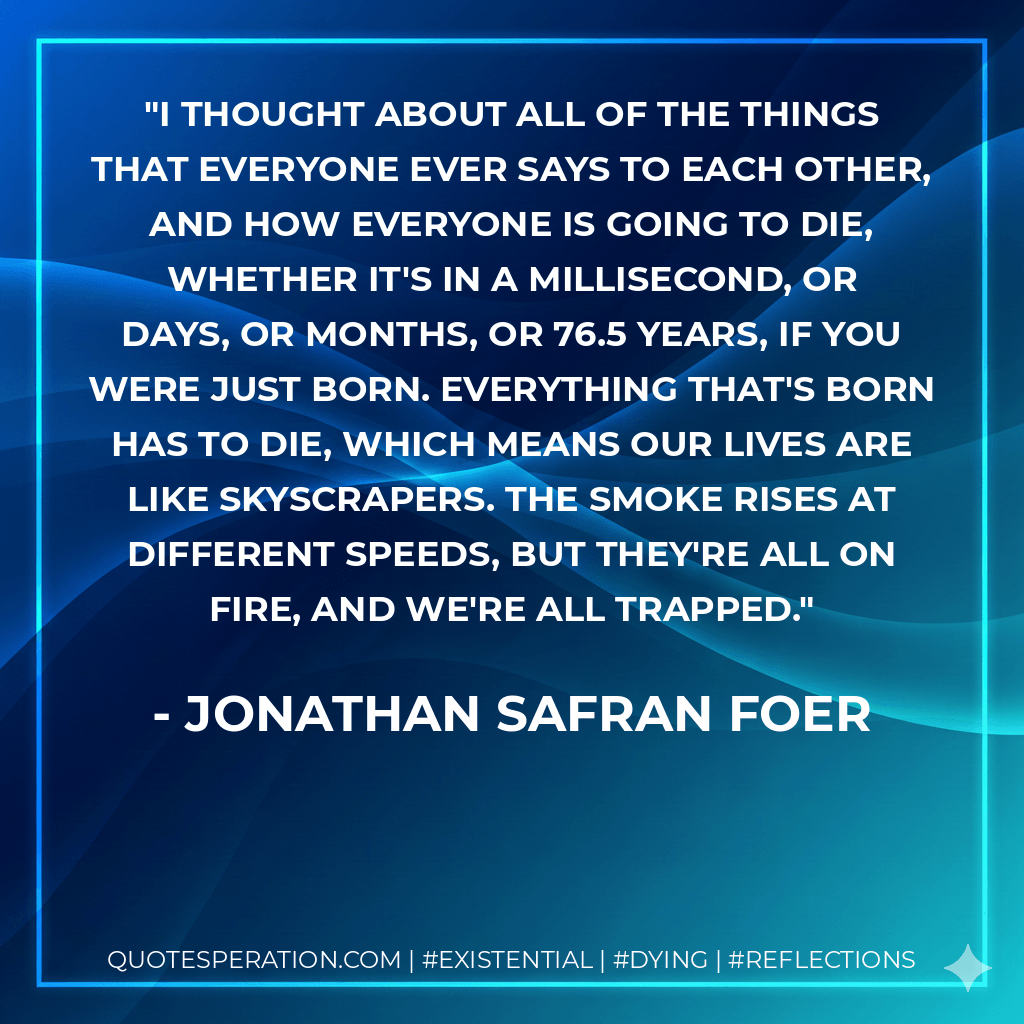 I thought about all of the things that everyone ever says to each other, and how everyone is going to die, whether it's in a millisecond, or days, or months, or 76.5 years, if you were just born. Everything that's born has to die, which means our lives are like skyscrapers. The smoke rises at different speeds, but they're all on fire, and we're all trapped. - Jonathan Safran Foer