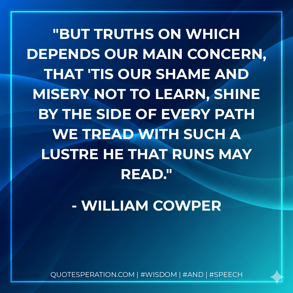 But truths on which depends our main concern, That 'tis our shame and misery not to learn, Shine by the side of every path we tread With such a lustre he that runs may read. - William Cowper
