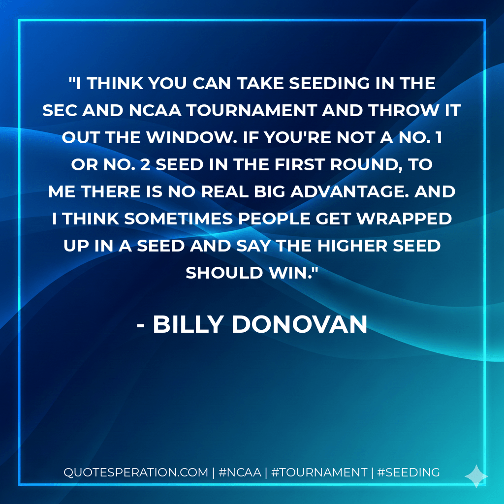 I think you can take seeding in the SEC and NCAA Tournament and throw it out the window. If you're not a No. 1 or No. 2 seed in the first round, to me there is no real big advantage. And I think sometimes people get wrapped up in a seed and say the higher seed should win. - Billy Donovan
