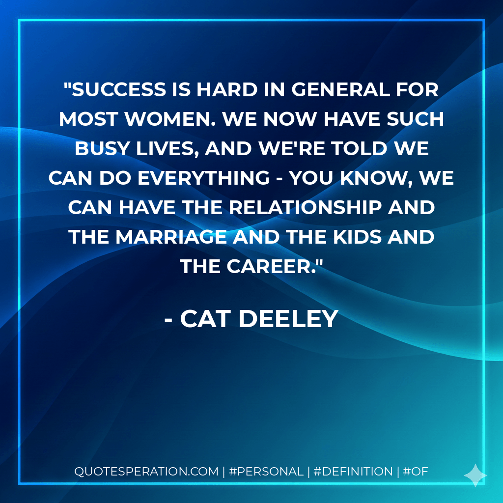 Success is hard in general for most women. We now have such busy lives, and we're told we can do everything - you know, we can have the relationship and the marriage and the kids and the career. - Cat Deeley