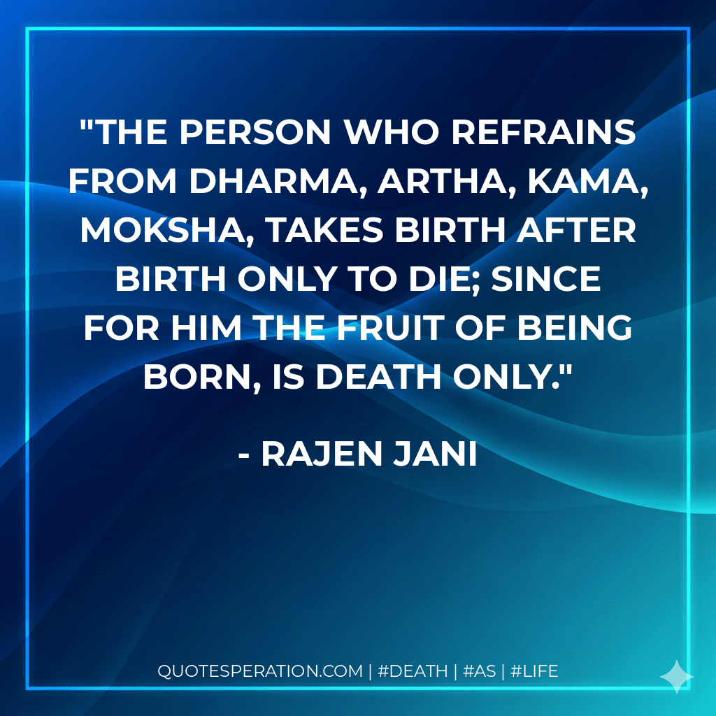 The person who refrains from Dharma, Artha, Kama, Moksha, takes birth after birth only to die; since for him the fruit of being born, is death only. - Rajen Jani
