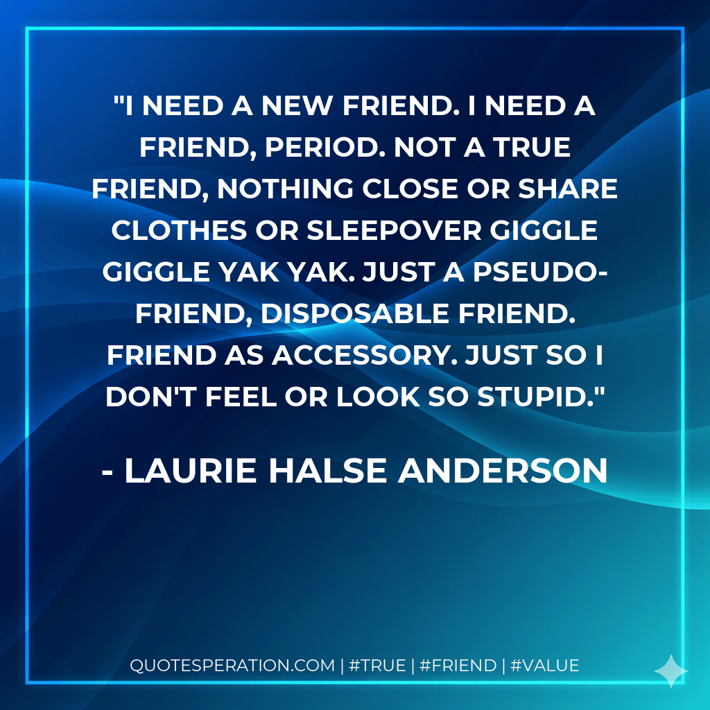 I need a new friend. I need a friend, period. Not a true friend, nothing close or share clothes or sleepover giggle giggle yak yak. Just a pseudo-friend, disposable friend. Friend as accessory. Just so I don't feel or look so stupid. - Laurie Halse Anderson