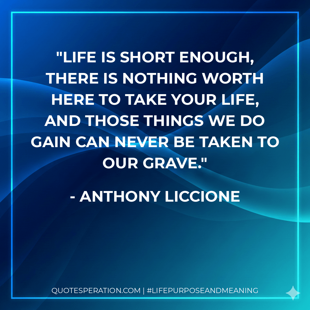 Life is short enough, there is nothing worth here to take your life, and those things we do gain can never be taken to our grave. - Anthony Liccione