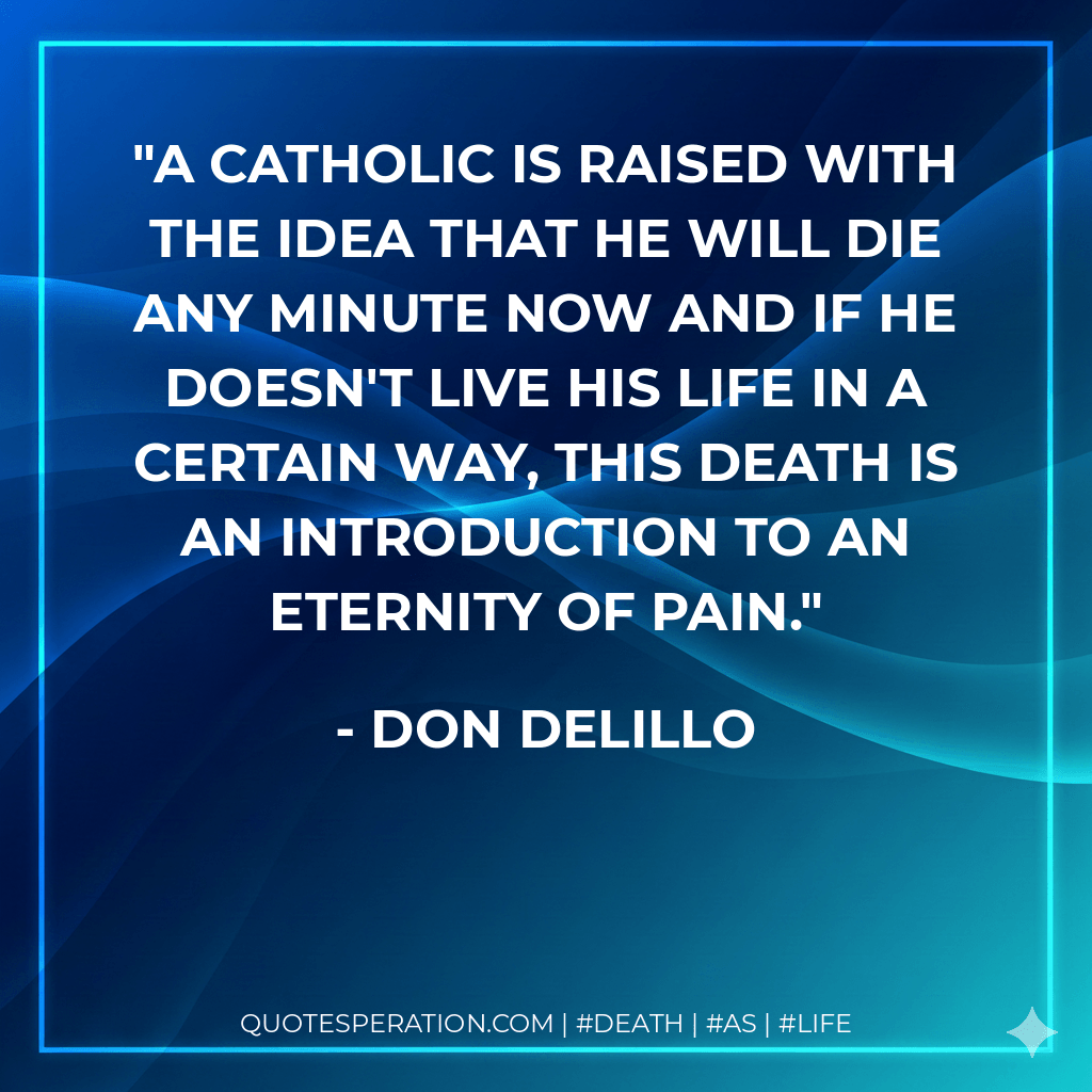 A Catholic is raised with the idea that he will die any minute now and if he doesn't live his life in a certain way, this death is an introduction to an eternity of pain. - Don DeLillo