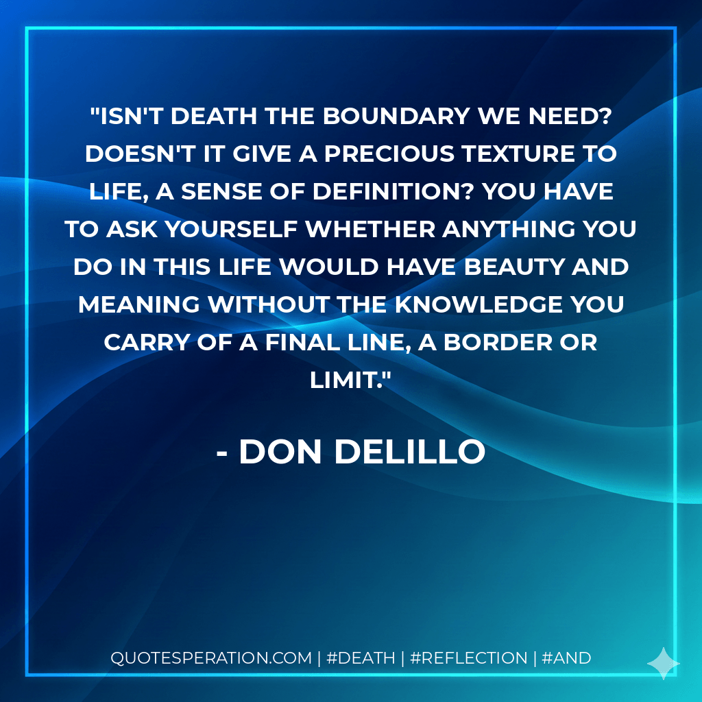 Isn't death the boundary we need? Doesn't it give a precious texture to life, a sense of definition? You have to ask yourself whether anything you do in this life would have beauty and meaning without the knowledge you carry of a final line, a border or limit. - Don DeLillo