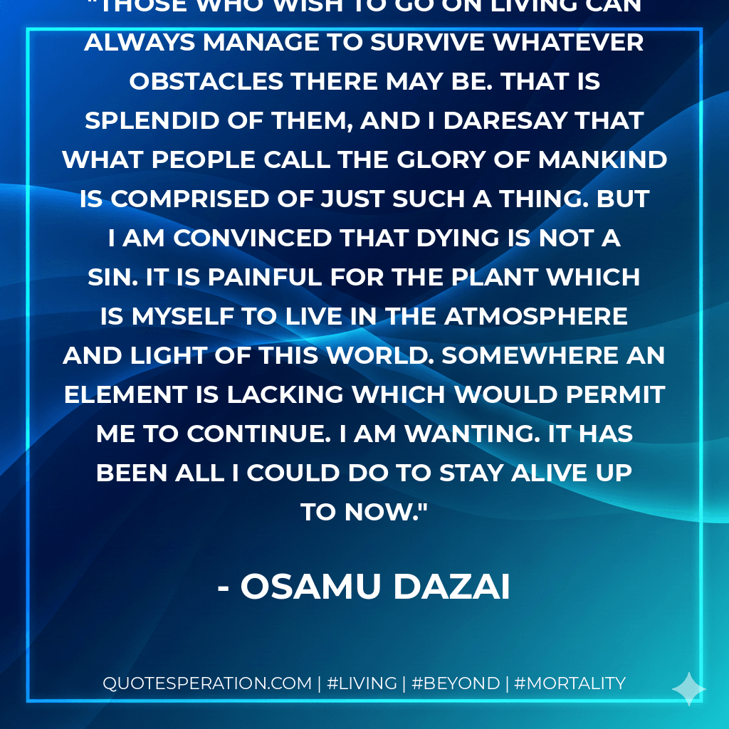 Those who wish to go on living can always manage to survive whatever obstacles there may be. That is splendid of them, and I daresay that what people call the glory of mankind is comprised of just such a thing. But I am convinced that dying is not a sin. It is painful for the plant which is myself to live in the atmosphere and light of this world. Somewhere an element is lacking which would permit me to continue. I am wanting. It has been all I could do to stay alive up to now. - Osamu Dazai