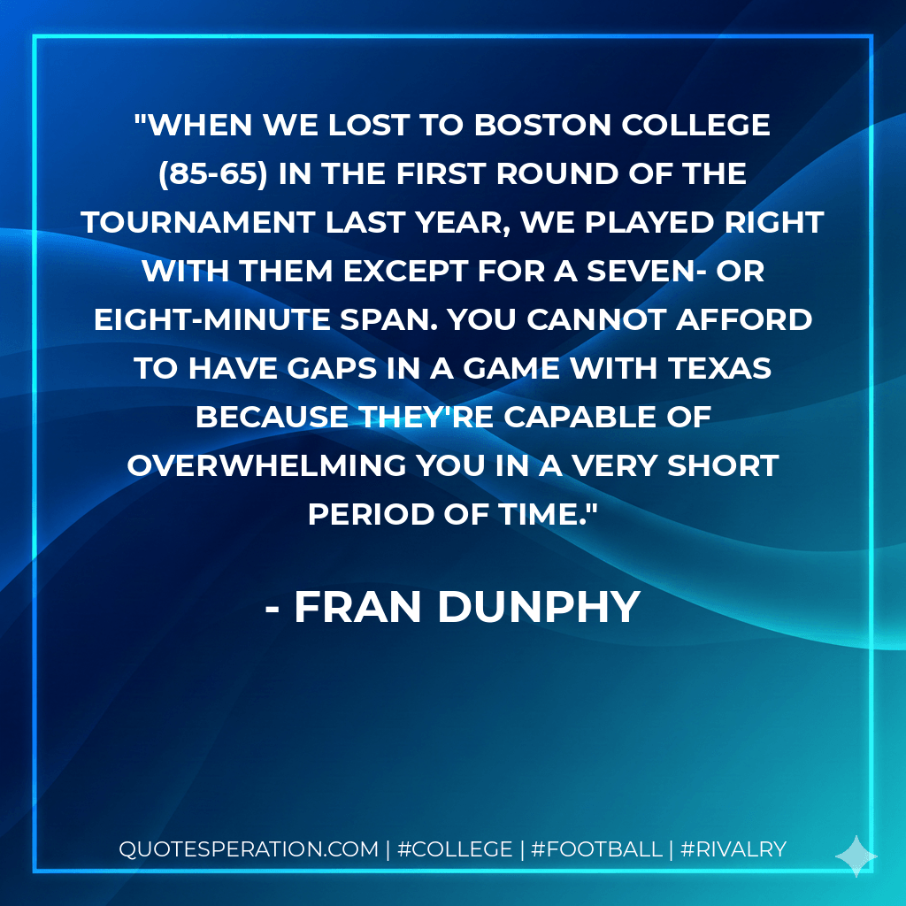 When we lost to Boston College (85-65) in the first round of the tournament last year, we played right with them except for a seven- or eight-minute span. You cannot afford to have gaps in a game with Texas because they're capable of overwhelming you in a very short period of time. - Fran Dunphy