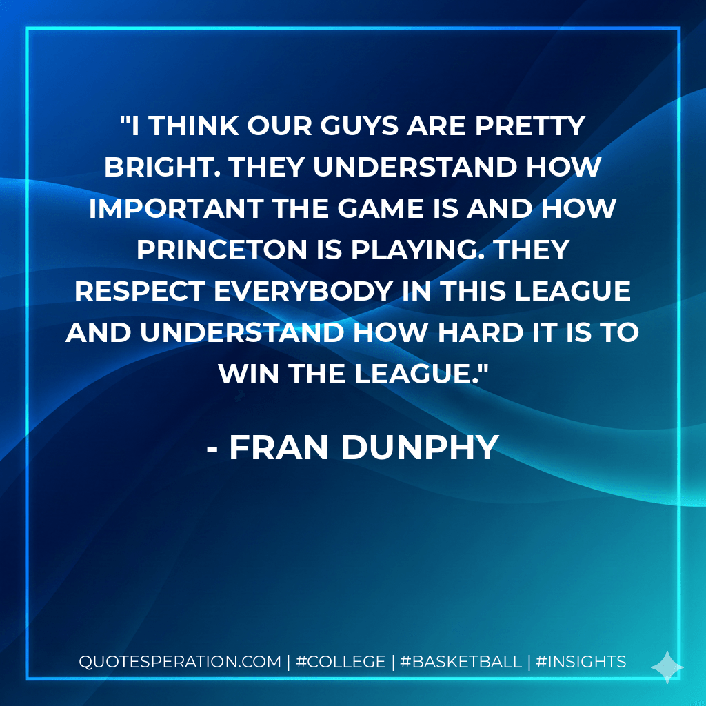 I think our guys are pretty bright. They understand how important the game is and how Princeton is playing. They respect everybody in this league and understand how hard it is to win the league. - Fran Dunphy