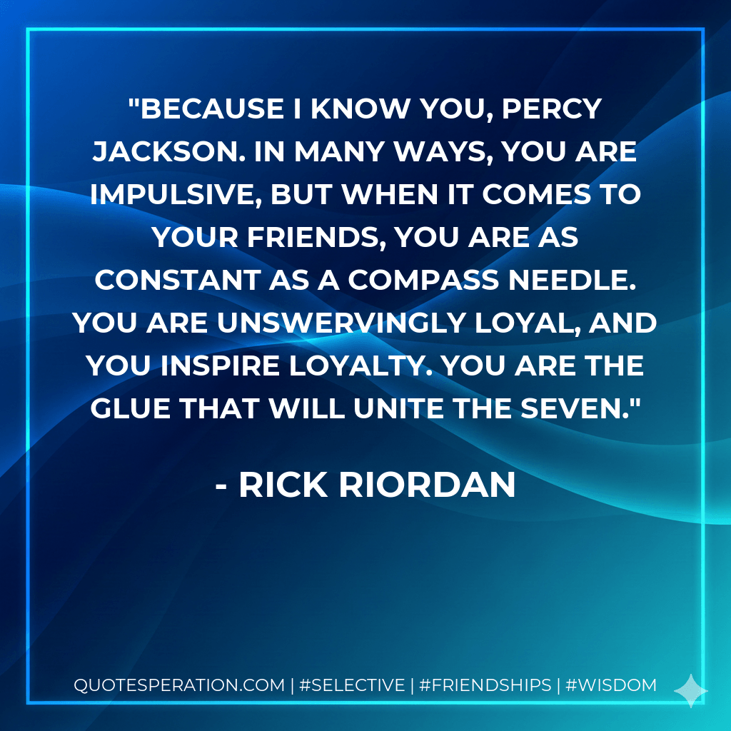 Because I know you, Percy Jackson. In many ways, you are impulsive, but when it comes to your friends, you are as constant as a compass needle. You are unswervingly loyal, and you inspire loyalty. You are the glue that will unite the seven. - Rick Riordan
