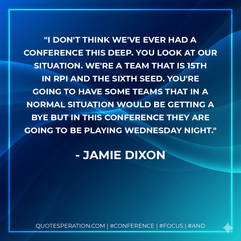 I don't think we've ever had a conference this deep. You look at our situation. We're a team that is 15th in RPI and the sixth seed. You're going to have some teams that in a normal situation would be getting a bye but in this conference they are going to be playing Wednesday night. - Jamie Dixon