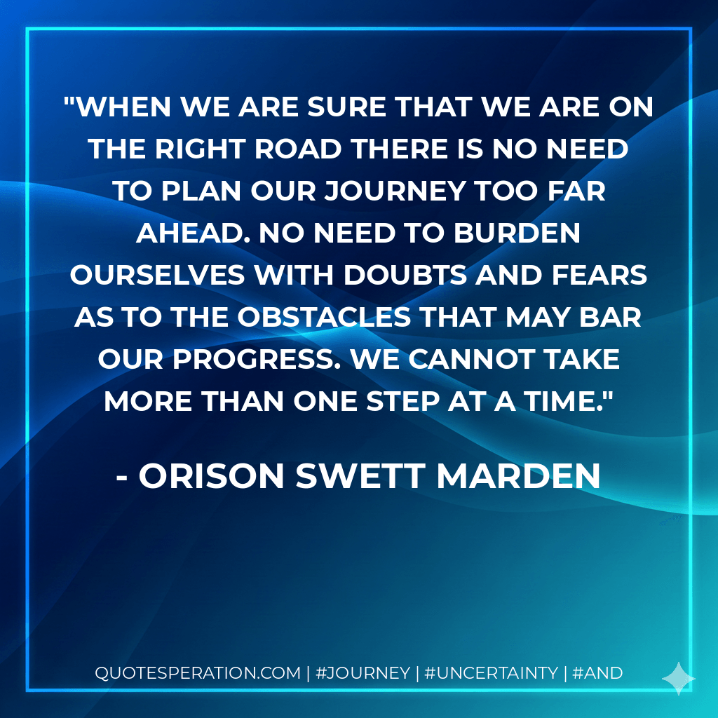 When we are sure that we are on the right road there is no need to plan our journey too far ahead. No need to burden ourselves with doubts and fears as to the obstacles that may bar our progress. We cannot take more than one step at a time. - Orison Swett Marden