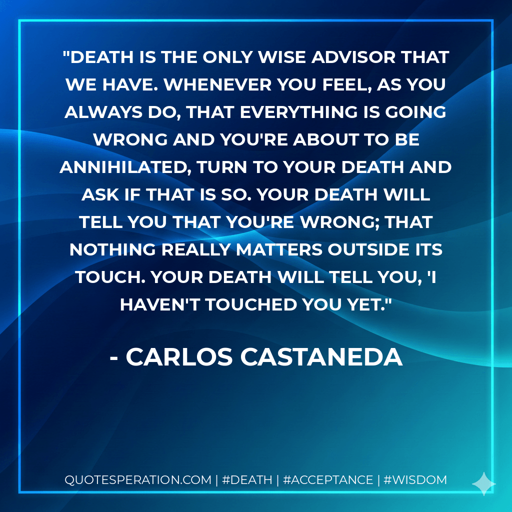 Death is the only wise advisor that we have. Whenever you feel, as you always do, that everything is going wrong and you're about to be annihilated, turn to your death and ask if that is so. Your death will tell you that you're wrong; that nothing really matters outside its touch. Your death will tell you, 'I haven't touched you yet. - Carlos Castaneda