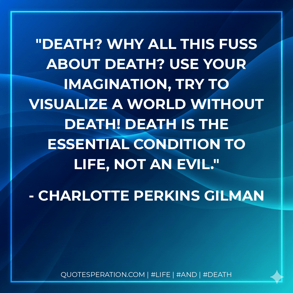Death? Why all this fuss about death? Use your imagination, try to visualize a world without death! Death is the essential condition to life, not an evil. - Charlotte Perkins Gilman