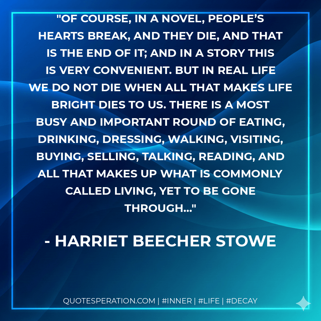 Of course, in a novel, people’s hearts break, and they die, and that is the end of it; and in a story this is very convenient. But in real life we do not die when all that makes life bright dies to us. There is a most busy and important round of eating, drinking, dressing, walking, visiting, buying, selling, talking, reading, and all that makes up what is commonly called living, yet to be gone through… - Harriet Beecher Stowe