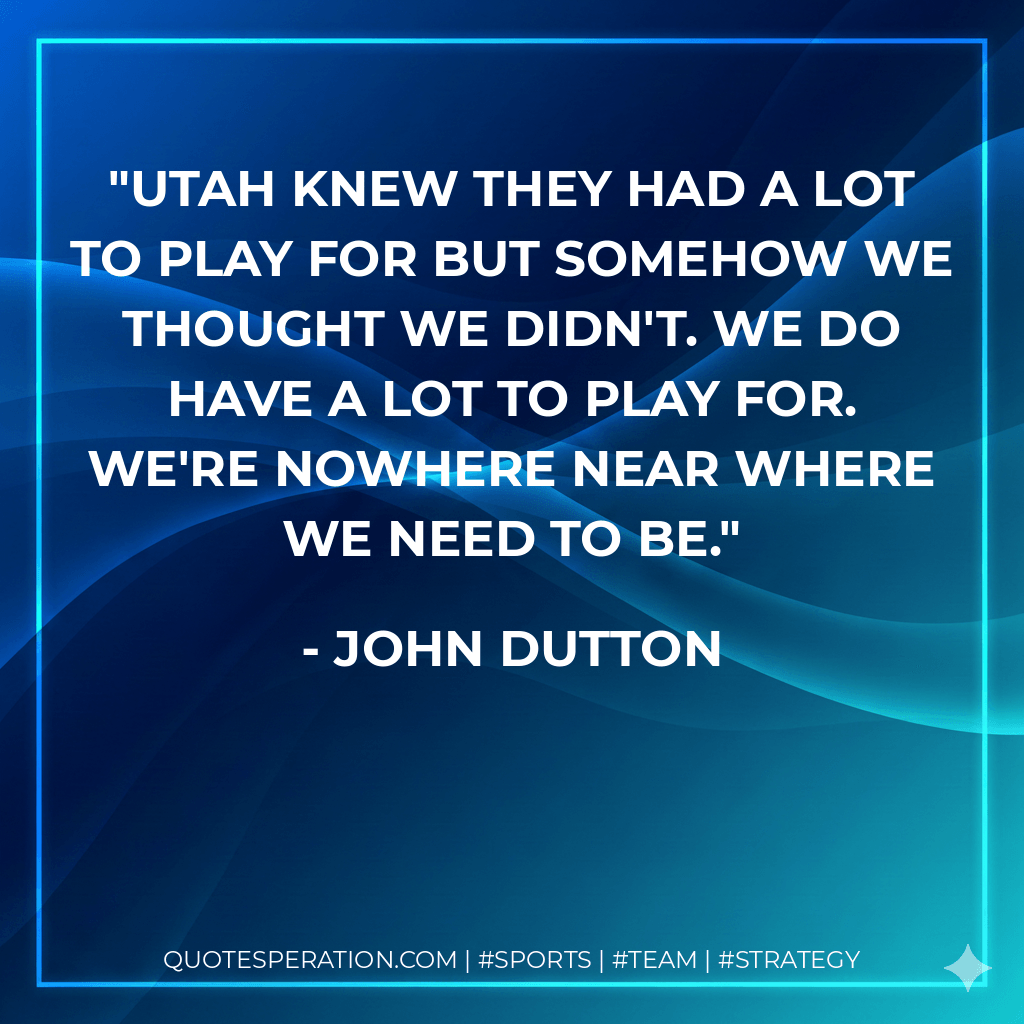 Utah knew they had a lot to play for but somehow we thought we didn't. We do have a lot to play for. We're nowhere near where we need to be. - John Dutton